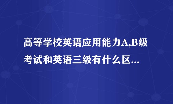 高等学校英语应用能力A,B级考试和英语三级有什么区别吗？大专考过了三级还要考吗？