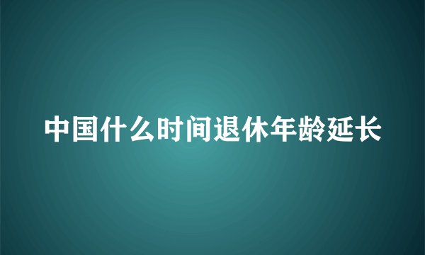 中国什么时间退休年龄延长