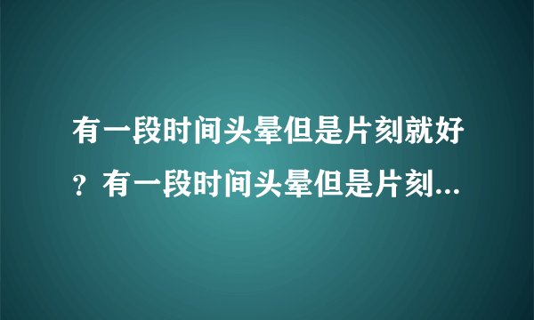 有一段时间头晕但是片刻就好？有一段时间头晕但是片刻...