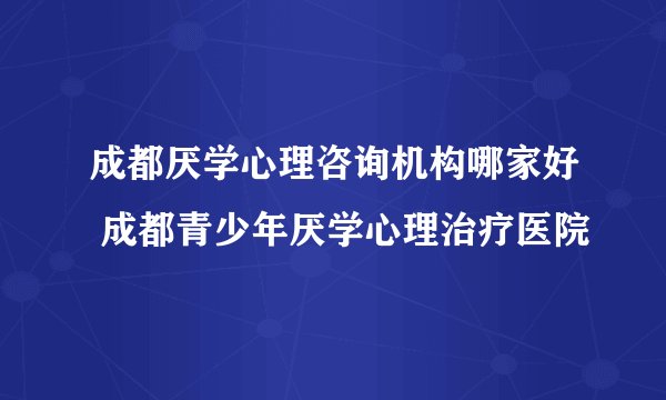 成都厌学心理咨询机构哪家好 成都青少年厌学心理治疗医院