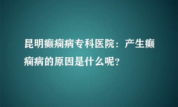 昆明癫痫病专科医院：产生癫痫病的原因是什么呢？