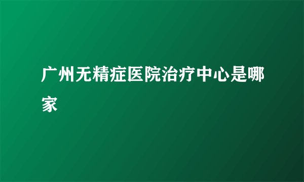 广州无精症医院治疗中心是哪家