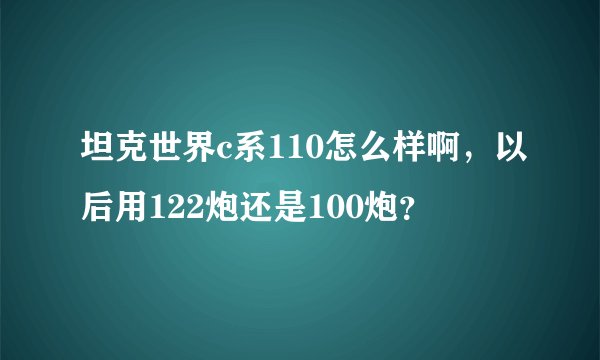 坦克世界c系110怎么样啊，以后用122炮还是100炮？