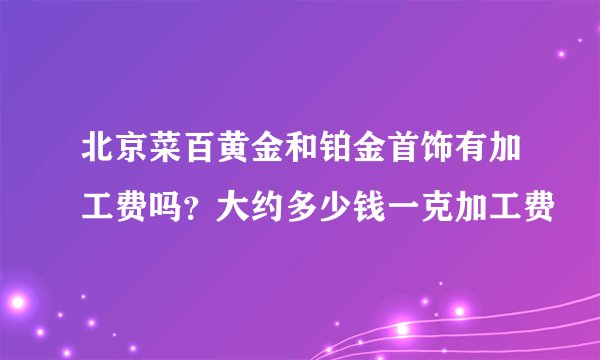北京菜百黄金和铂金首饰有加工费吗？大约多少钱一克加工费