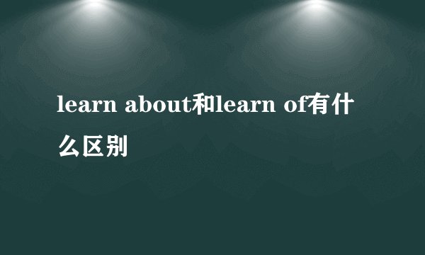 learn about和learn of有什么区别