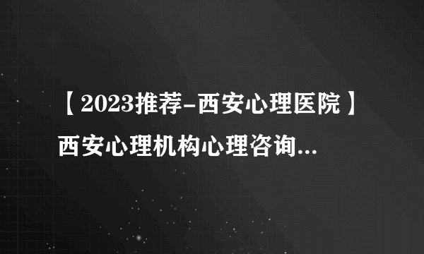 【2023推荐-西安心理医院】西安心理机构心理咨询医院名单【公开】西安脑康戒酒中心怎么样