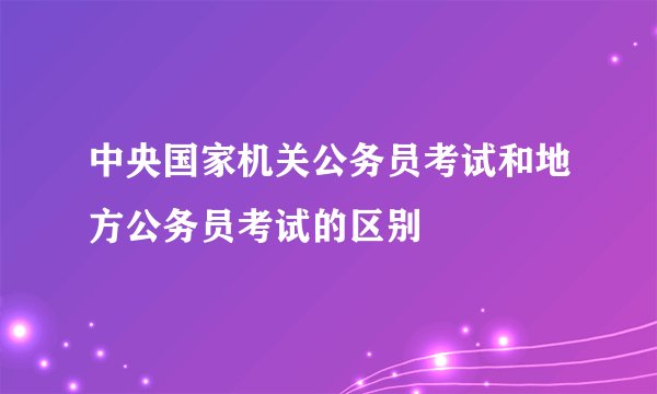 中央国家机关公务员考试和地方公务员考试的区别