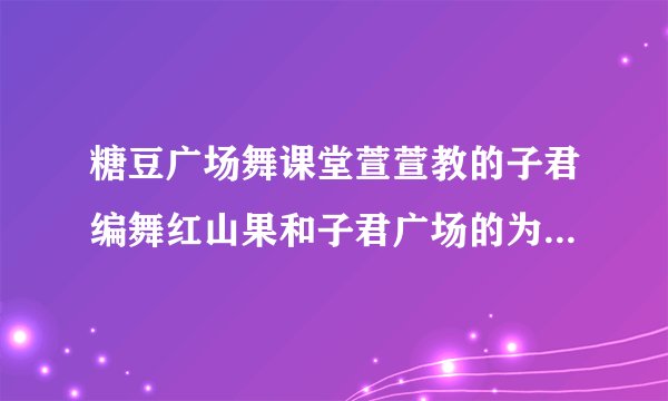 糖豆广场舞课堂萱萱教的子君编舞红山果和子君广场的为什么不同？