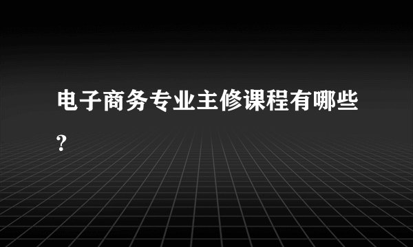 电子商务专业主修课程有哪些？