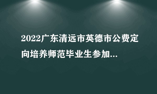 2022广东清远市英德市公费定向培养师范毕业生参加面试考核公告