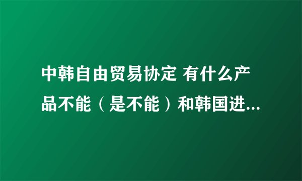 中韩自由贸易协定 有什么产品不能（是不能）和韩国进行贸易，和不能进行贸易的理由