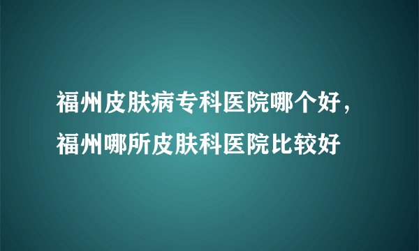 福州皮肤病专科医院哪个好，福州哪所皮肤科医院比较好