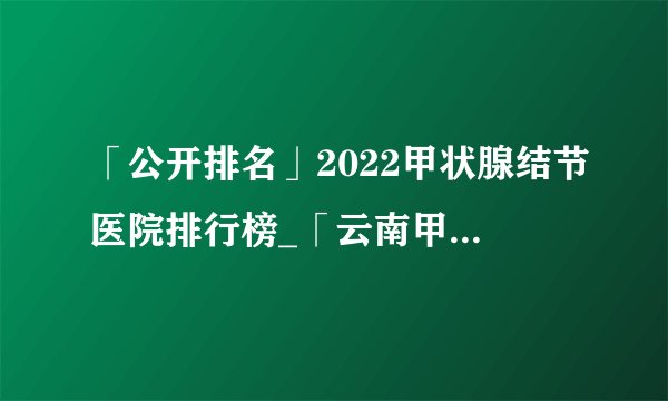 「公开排名」2022甲状腺结节医院排行榜_「云南甲状腺结节医院」前十排名公布