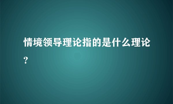 情境领导理论指的是什么理论？