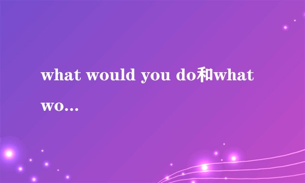 what would you do和what would you have done有什么不同？