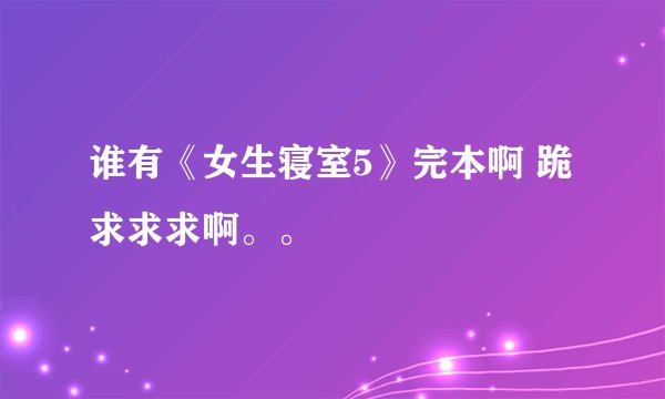谁有《女生寝室5》完本啊 跪求求求啊。。