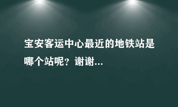 宝安客运中心最近的地铁站是哪个站呢？谢谢...