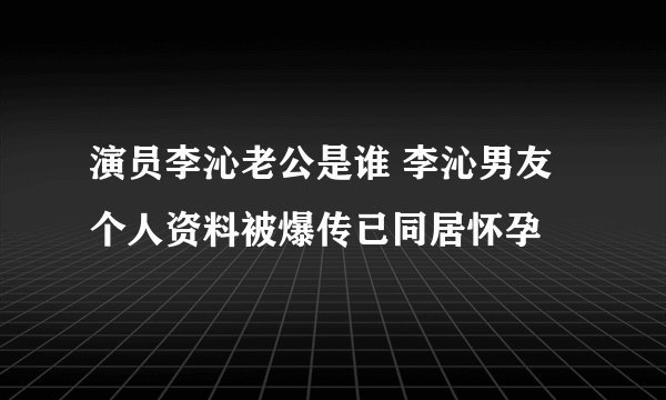 演员李沁老公是谁 李沁男友个人资料被爆传已同居怀孕