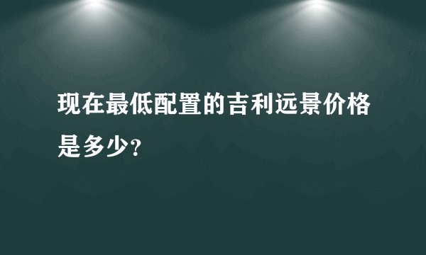 现在最低配置的吉利远景价格是多少？