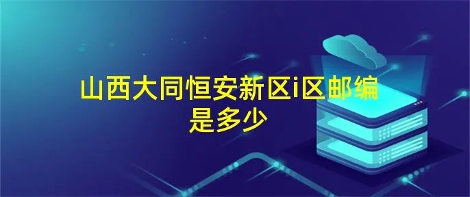 山西大同恒安新区i区邮编是多少