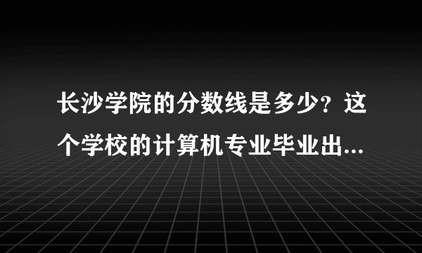长沙学院的分数线是多少？这个学校的计算机专业毕业出去就业好不好？