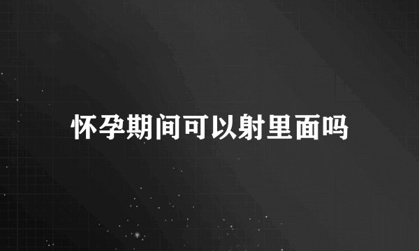 怀孕期间可以射里面吗