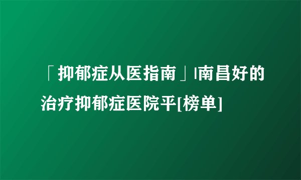 「抑郁症从医指南」|南昌好的治疗抑郁症医院平[榜单]