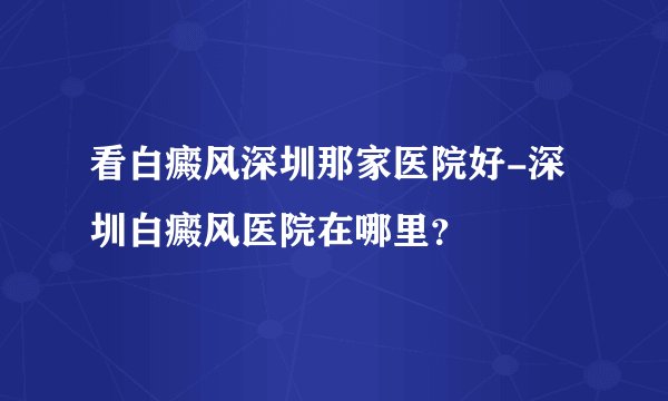 看白癜风深圳那家医院好-深圳白癜风医院在哪里？