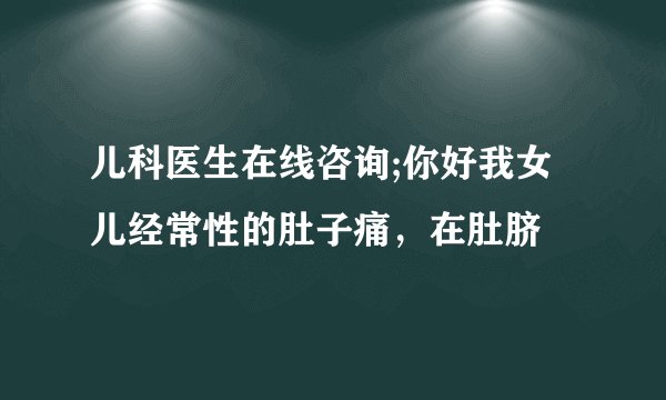 儿科医生在线咨询;你好我女儿经常性的肚子痛，在肚脐