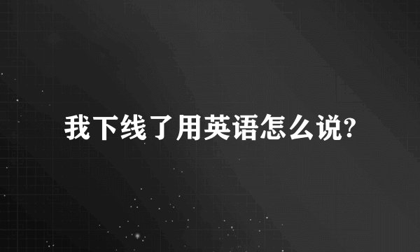 我下线了用英语怎么说?