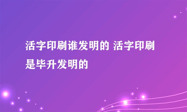 活字印刷谁发明的 活字印刷是毕升发明的