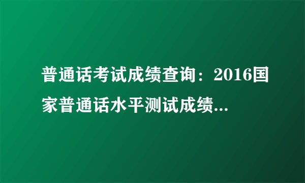 普通话考试成绩查询：2016国家普通话水平测试成绩查询入口