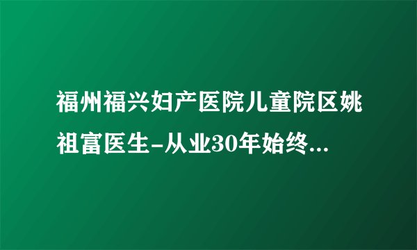 福州福兴妇产医院儿童院区姚祖富医生-从业30年始终秉持大医精诚理念