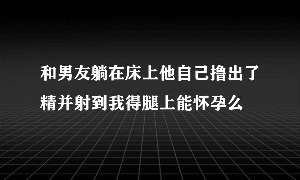 和男友躺在床上他自己撸出了精并射到我得腿上能怀孕么