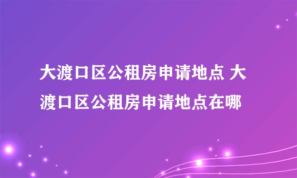 大渡口区公租房申请地点 大渡口区公租房申请地点在哪