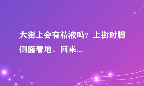 大街上会有精液吗？上街时脚侧面着地，回来...