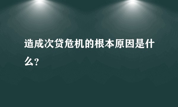 造成次贷危机的根本原因是什么？