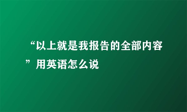 “以上就是我报告的全部内容”用英语怎么说