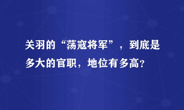 关羽的“荡寇将军”，到底是多大的官职，地位有多高？
