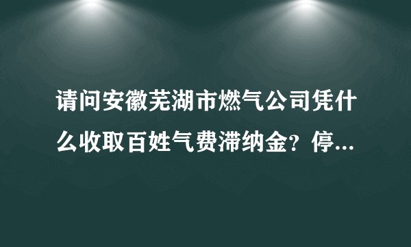 请问安徽芜湖市燃气公司凭什么收取百姓气费滞纳金？停气后开通收3O元现金开通费？