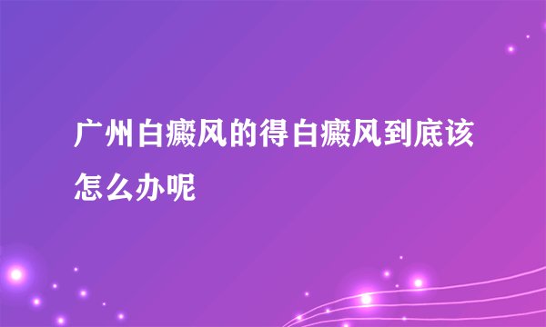 广州白癜风的得白癜风到底该怎么办呢