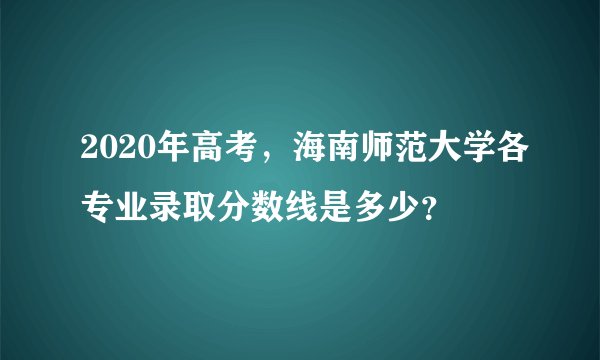 2020年高考，海南师范大学各专业录取分数线是多少？