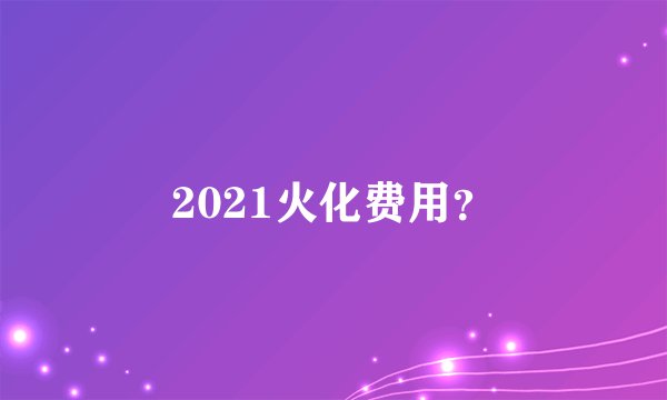 2021火化费用？