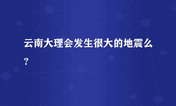 云南大理会发生很大的地震么？