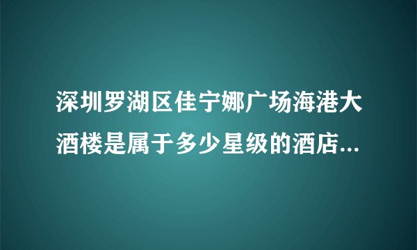 深圳罗湖区佳宁娜广场海港大酒楼是属于多少星级的酒店。深圳的朋友们请告诉我，本人在此谢过了！急