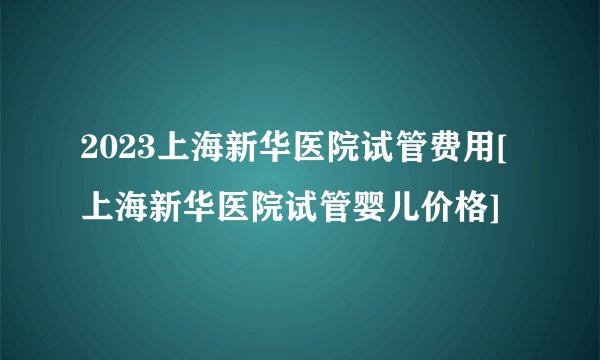 2023上海新华医院试管费用[上海新华医院试管婴儿价格]