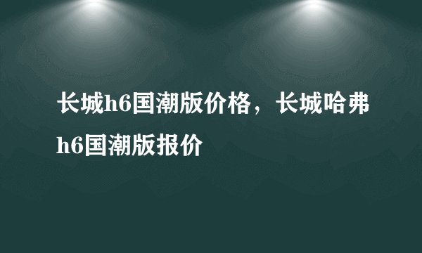 长城h6国潮版价格，长城哈弗h6国潮版报价