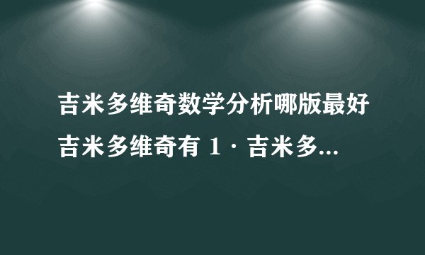 吉米多维奇数学分析哪版最好吉米多维奇有 1·吉米多维奇数学分析习题全解 南京大学数学系廖良文，许宁编著 出版社：安徽人民出版社 出版时间：2010-1-1 2·米多维奇数学分析习题集题解(第三版) 作者:费定晖，周学圣编著郭大钧邵品琮主审 出版社:山东科学技术出版社 出版日期:2009-10-01 哪一套更好