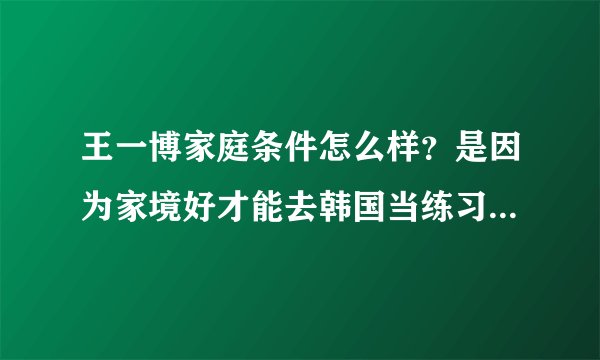 王一博家庭条件怎么样？是因为家境好才能去韩国当练习生的吗？