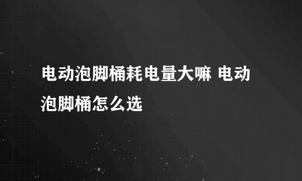 电动泡脚桶耗电量大嘛 电动泡脚桶怎么选